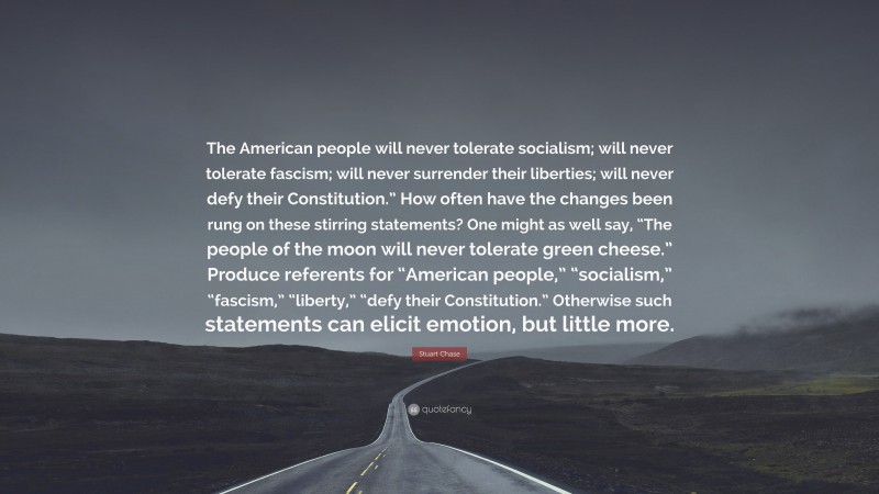 Stuart Chase Quote: “The American people will never tolerate socialism; will never tolerate fascism; will never surrender their liberties; will never defy their Constitution.” How often have the changes been rung on these stirring statements? One might as well say, “The people of the moon will never tolerate green cheese.” Produce referents for “American people,” “socialism,” “fascism,” “liberty,” “defy their Constitution.” Otherwise such statements can elicit emotion, but little more.”