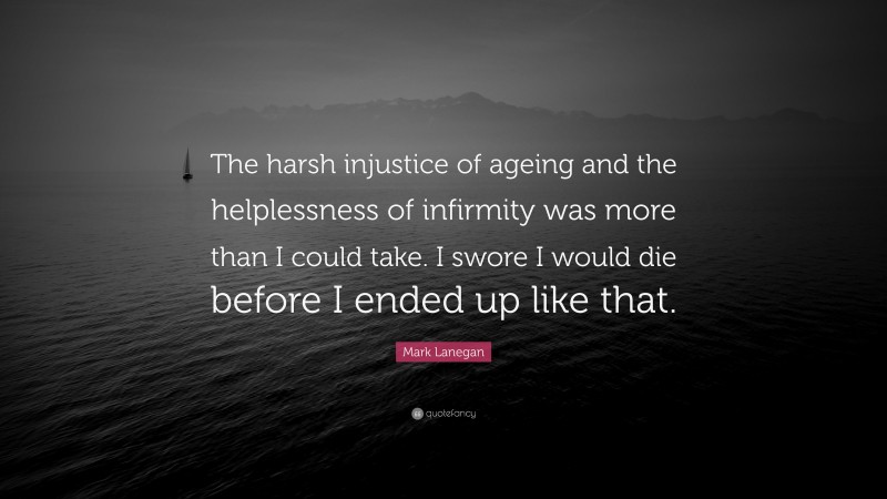 Mark Lanegan Quote: “The harsh injustice of ageing and the helplessness of infirmity was more than I could take. I swore I would die before I ended up like that.”