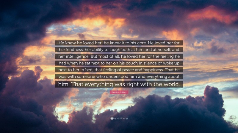 Jasmine Guillory Quote: “He knew he loved her; he knew it to his core. He loved her for her kindness, her ability to laugh both at him and at herself, and her intelligence. But most of all, he loved her for the feeling he had when he sat next to her on his couch in silence or woke up next to her in bed, that feeling of peace and happiness. That he was with someone who understood him and everything about him. That everything was right with the world.”