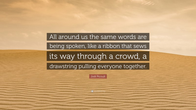 Jodi Picoult Quote: “All around us the same words are being spoken, like a ribbon that sews its way through a crowd, a drawstring pulling everyone together.”