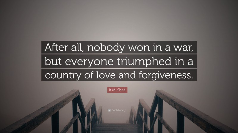 K.M. Shea Quote: “After all, nobody won in a war, but everyone triumphed in a country of love and forgiveness.”