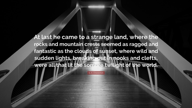 G. K. Chesterton Quote: “At last he came to a strange land, where the rocks and mountain crests seemed as ragged and fantastic as the clouds of sunset, where wild and sudden lights, breaking out in nooks and clefts, were all that lit the sombre twilight of the world.”