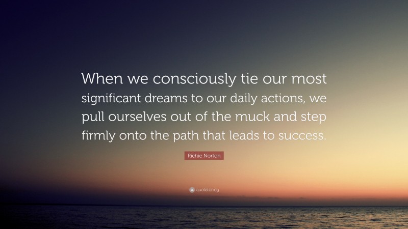 Richie Norton Quote: “When we consciously tie our most significant dreams to our daily actions, we pull ourselves out of the muck and step firmly onto the path that leads to success.”