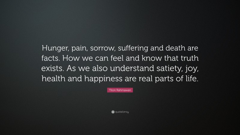 Titon Rahmawan Quote: “Hunger, pain, sorrow, suffering and death are facts. How we can feel and know that truth exists. As we also understand satiety, joy, health and happiness are real parts of life.”