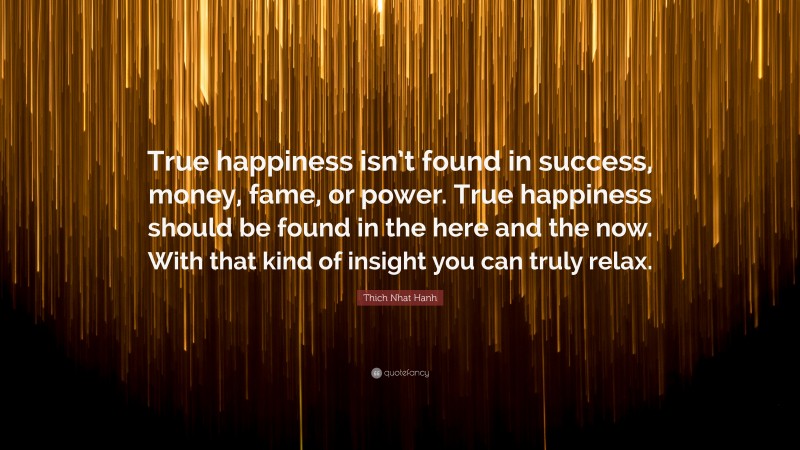 Thich Nhat Hanh Quote: “True happiness isn’t found in success, money, fame, or power. True happiness should be found in the here and the now. With that kind of insight you can truly relax.”