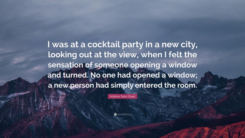 Andrew Sean Greer Quote: “I was at a cocktail party in a new city, looking out at the view, when I felt the sensation of someone opening a window and turned. No one had opened a window; a new person had simply entered the room.”