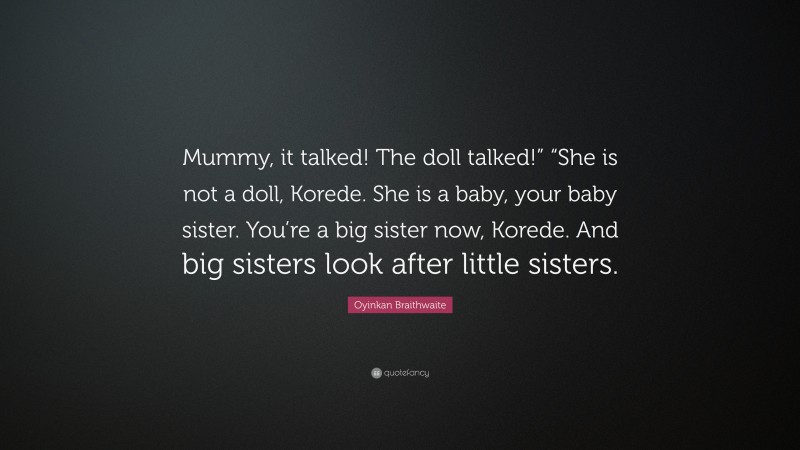 Oyinkan Braithwaite Quote: “Mummy, it talked! The doll talked!” “She is not a doll, Korede. She is a baby, your baby sister. You’re a big sister now, Korede. And big sisters look after little sisters.”