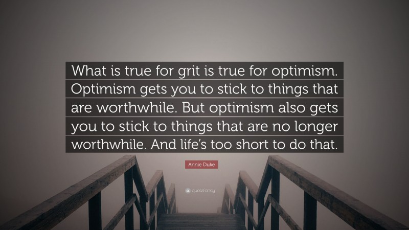 Annie Duke Quote: “What is true for grit is true for optimism. Optimism gets you to stick to things that are worthwhile. But optimism also gets you to stick to things that are no longer worthwhile. And life’s too short to do that.”