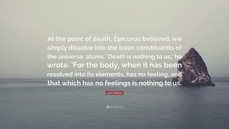 Luke Slattery Quote: “At the point of death, Epicurus believed, we simply dissolve into the basic constituents of the universe: atoms. ‘Death is nothing to us,’ he wrote. ‘For the body, when it has been resolved into its elements, has no feeling, and that which has no feelings is nothing to us.”