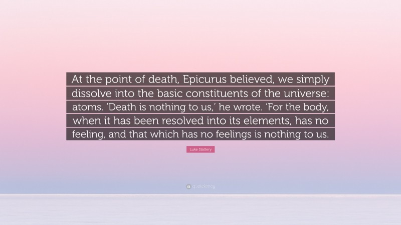 Luke Slattery Quote: “At the point of death, Epicurus believed, we simply dissolve into the basic constituents of the universe: atoms. ‘Death is nothing to us,’ he wrote. ‘For the body, when it has been resolved into its elements, has no feeling, and that which has no feelings is nothing to us.”