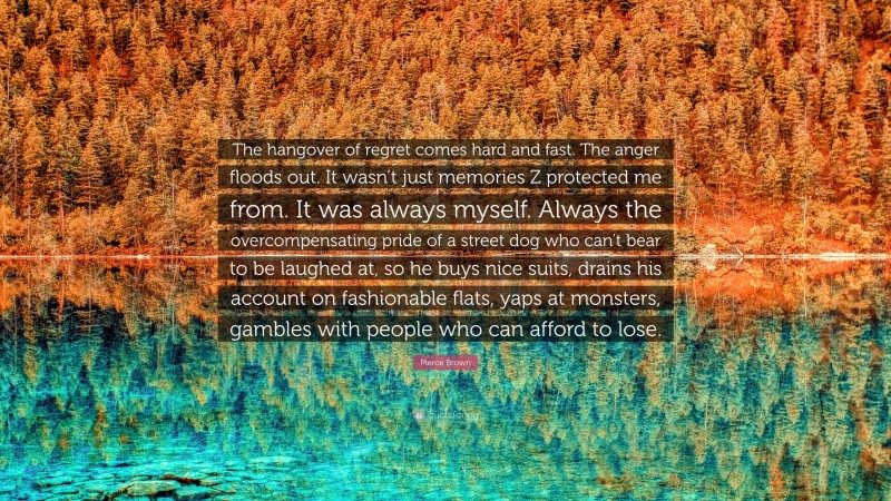 Pierce Brown Quote: “The hangover of regret comes hard and fast. The anger floods out. It wasn’t just memories Z protected me from. It was always myself. Always the overcompensating pride of a street dog who can’t bear to be laughed at, so he buys nice suits, drains his account on fashionable flats, yaps at monsters, gambles with people who can afford to lose.”