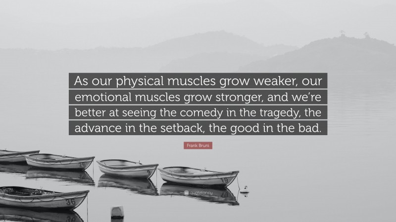 Frank Bruni Quote: “As our physical muscles grow weaker, our emotional muscles grow stronger, and we’re better at seeing the comedy in the tragedy, the advance in the setback, the good in the bad.”