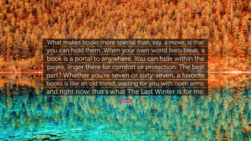 Sarah Jio Quote: “What makes books more special than, say, a move, is that you can hold them. When your own world feels bleak, a book is a portal to anywhere. You can hide within the pages, linger there for comfort or protection. The best part? Whether you’re seven or sixty-seven, a favorite books is like an old friend, waiting for you with open arms, and right now, that’s what The Last Winter is for me.”