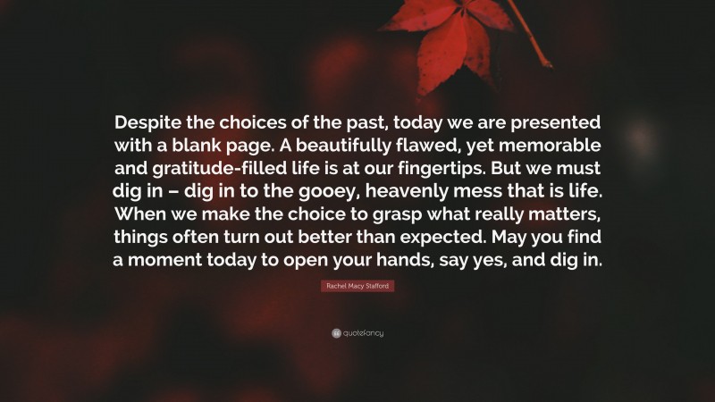 Rachel Macy Stafford Quote: “Despite the choices of the past, today we are presented with a blank page. A beautifully flawed, yet memorable and gratitude-filled life is at our fingertips. But we must dig in – dig in to the gooey, heavenly mess that is life. When we make the choice to grasp what really matters, things often turn out better than expected. May you find a moment today to open your hands, say yes, and dig in.”