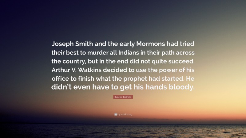 Louise Erdrich Quote: “Joseph Smith and the early Mormons had tried their best to murder all Indians in their path across the country, but in the end did not quite succeed. Arthur V. Watkins decided to use the power of his office to finish what the prophet had started. He didn’t even have to get his hands bloody.”