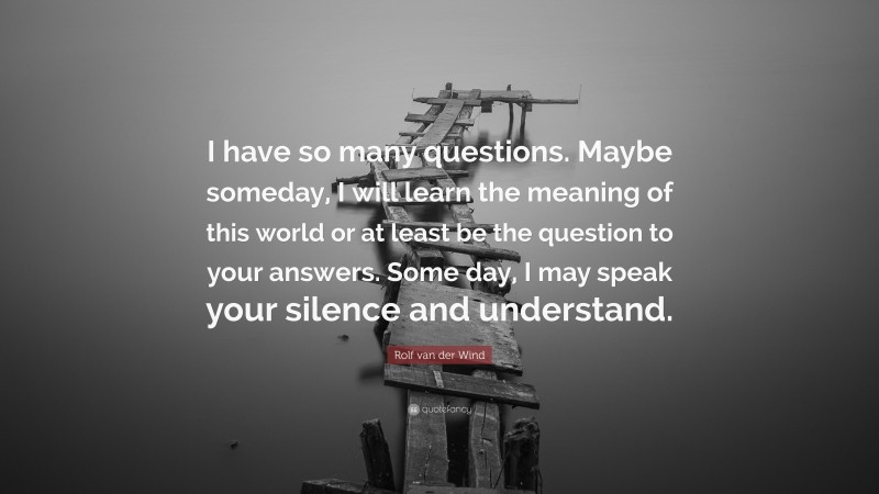 Rolf van der Wind Quote: “I have so many questions. Maybe someday, I will learn the meaning of this world or at least be the question to your answers. Some day, I may speak your silence and understand.”