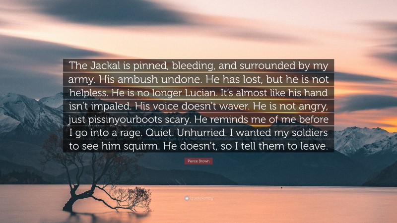Pierce Brown Quote: “The Jackal is pinned, bleeding, and surrounded by my army. His ambush undone. He has lost, but he is not helpless. He is no longer Lucian. It’s almost like his hand isn’t impaled. His voice doesn’t waver. He is not angry, just pissinyourboots scary. He reminds me of me before I go into a rage. Quiet. Unhurried. I wanted my soldiers to see him squirm. He doesn’t, so I tell them to leave.”