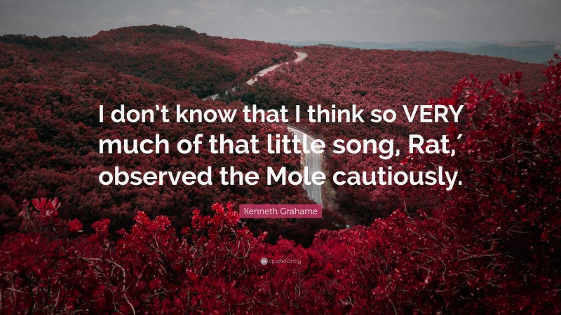 Kenneth Grahame Quote: “I don’t know that I think so VERY much of that little song, Rat,′ observed the Mole cautiously.”