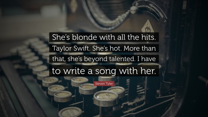 Steven Tyler Quote: “She’s blonde with all the hits. Taylor Swift. She’s hot. More than that, she’s beyond talented. I have to write a song with her.”