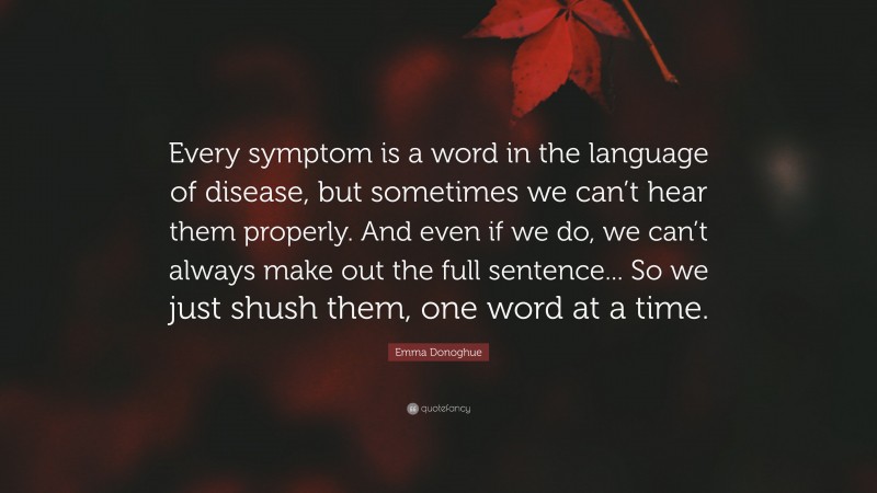 Emma Donoghue Quote: “Every symptom is a word in the language of disease, but sometimes we can’t hear them properly. And even if we do, we can’t always make out the full sentence... So we just shush them, one word at a time.”