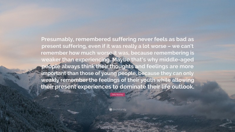 Sally Rooney Quote: “Presumably, remembered suffering never feels as bad as present suffering, even if it was really a lot worse – we can’t remember how much worse it was, because remembering is weaker than experiencing. Maybe that’s why middle-aged people always think their thoughts and feelings are more important than those of young people, because they can only weakly remember the feelings of their youth while allowing their present experiences to dominate their life outlook.”