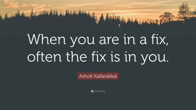 Ashok Kallarakkal Quote: “When you are in a fix, often the fix is in you.”