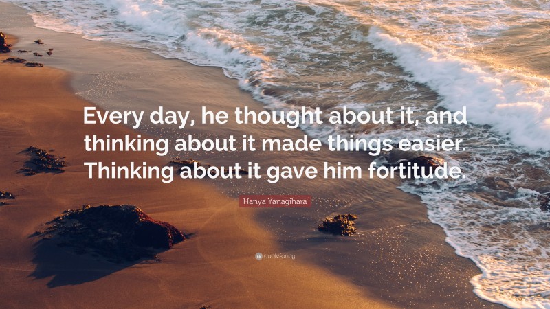 Hanya Yanagihara Quote: “Every day, he thought about it, and thinking about it made things easier. Thinking about it gave him fortitude.”