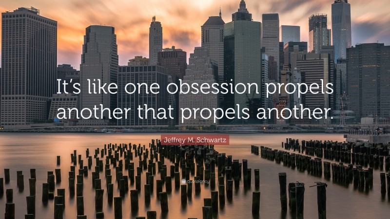 Jeffrey M. Schwartz Quote: “It’s like one obsession propels another that propels another.”
