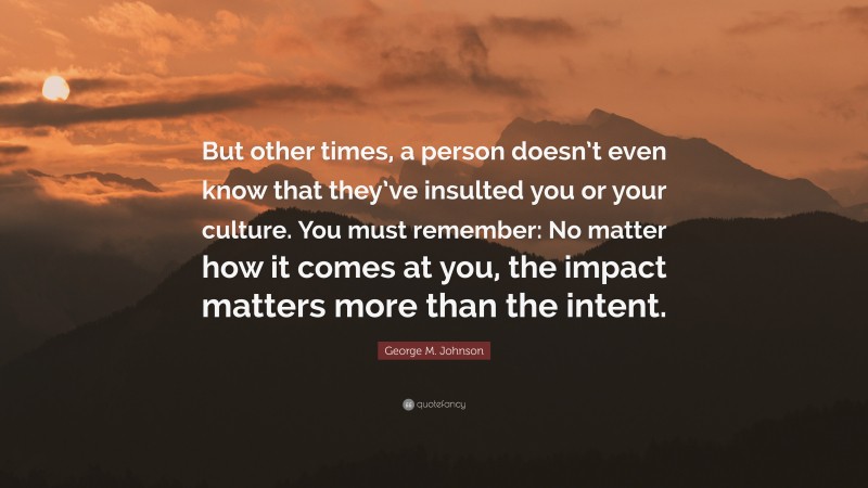 George M. Johnson Quote: “But other times, a person doesn’t even know that they’ve insulted you or your culture. You must remember: No matter how it comes at you, the impact matters more than the intent.”