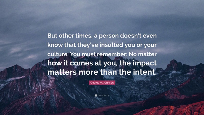 George M. Johnson Quote: “But other times, a person doesn’t even know that they’ve insulted you or your culture. You must remember: No matter how it comes at you, the impact matters more than the intent.”