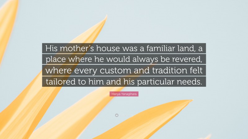 Hanya Yanagihara Quote: “His mother’s house was a familiar land, a place where he would always be revered, where every custom and tradition felt tailored to him and his particular needs.”