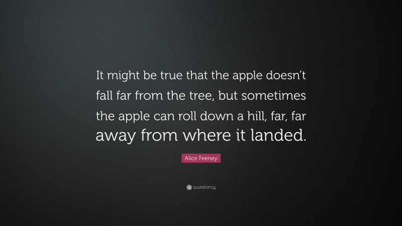 Alice Feeney Quote: “It might be true that the apple doesn’t fall far from the tree, but sometimes the apple can roll down a hill, far, far away from where it landed.”