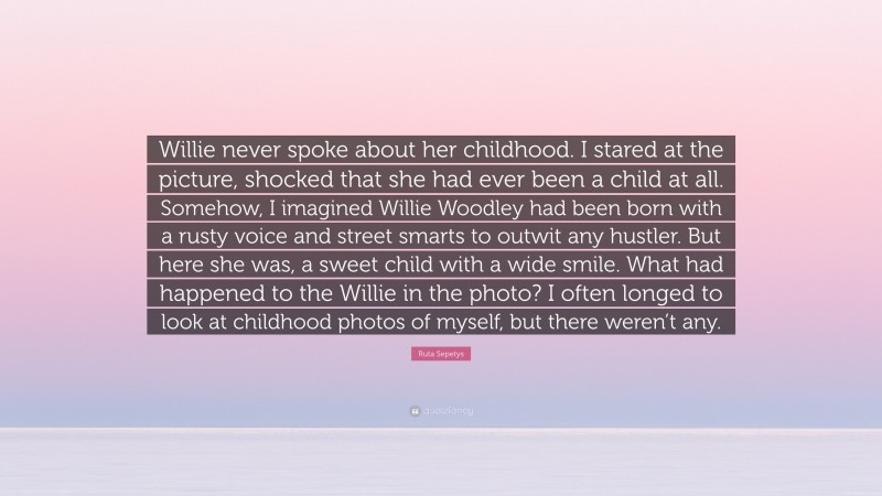 Ruta Sepetys Quote: “Willie never spoke about her childhood. I stared at the picture, shocked that she had ever been a child at all. Somehow, I imagined Willie Woodley had been born with a rusty voice and street smarts to outwit any hustler. But here she was, a sweet child with a wide smile. What had happened to the Willie in the photo? I often longed to look at childhood photos of myself, but there weren’t any.”