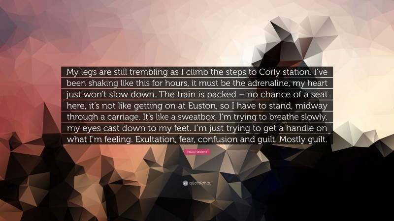 Paula Hawkins Quote: “My legs are still trembling as I climb the steps to Corly station. I’ve been shaking like this for hours, it must be the adrenaline, my heart just won’t slow down. The train is packed – no chance of a seat here, it’s not like getting on at Euston, so I have to stand, midway through a carriage. It’s like a sweatbox. I’m trying to breathe slowly, my eyes cast down to my feet. I’m just trying to get a handle on what I’m feeling. Exultation, fear, confusion and guilt. Mostly guilt.”