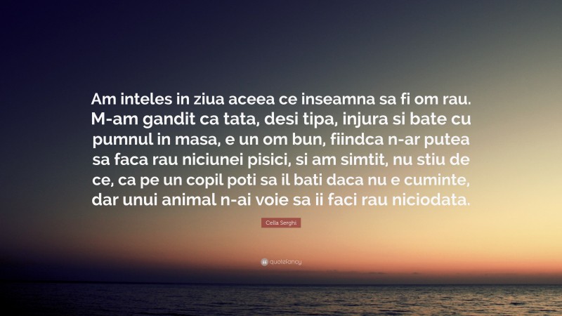 Cella Serghi Quote: “Am inteles in ziua aceea ce inseamna sa fi om rau. M-am gandit ca tata, desi tipa, injura si bate cu pumnul in masa, e un om bun, fiindca n-ar putea sa faca rau niciunei pisici, si am simtit, nu stiu de ce, ca pe un copil poti sa il bati daca nu e cuminte, dar unui animal n-ai voie sa ii faci rau niciodata.”