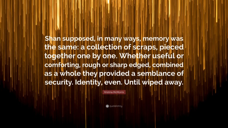 Kristina McMorris Quote: “Shan supposed, in many ways, memory was the same: a collection of scraps, pieced together one by one. Whether useful or comforting, rough or sharp edged, combined as a whole they provided a semblance of security. Identity, even. Until wiped away.”