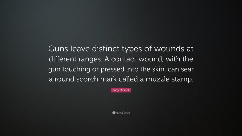 Judy Melinek Quote: “Guns leave distinct types of wounds at different ranges. A contact wound, with the gun touching or pressed into the skin, can sear a round scorch mark called a muzzle stamp.”