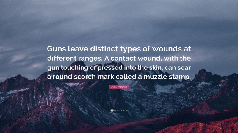 Judy Melinek Quote: “Guns leave distinct types of wounds at different ranges. A contact wound, with the gun touching or pressed into the skin, can sear a round scorch mark called a muzzle stamp.”