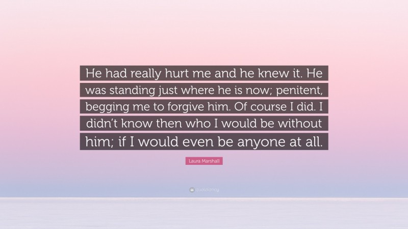 Laura Marshall Quote: “He had really hurt me and he knew it. He was standing just where he is now; penitent, begging me to forgive him. Of course I did. I didn’t know then who I would be without him; if I would even be anyone at all.”