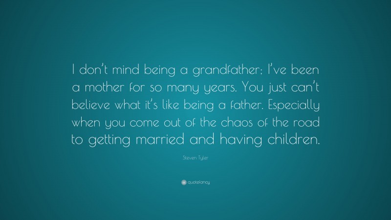 Steven Tyler Quote: “I don’t mind being a grandfather; I’ve been a mother for so many years. You just can’t believe what it’s like being a father. Especially when you come out of the chaos of the road to getting married and having children.”