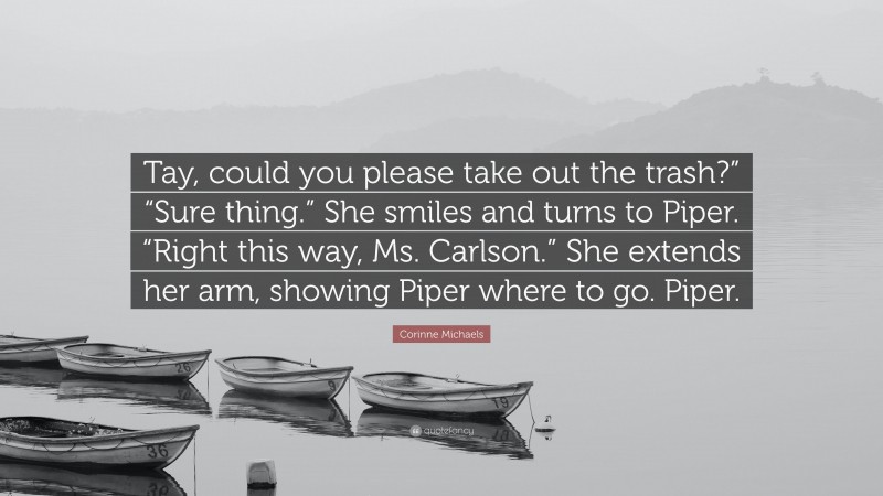 Corinne Michaels Quote: “Tay, could you please take out the trash?” “Sure thing.” She smiles and turns to Piper. “Right this way, Ms. Carlson.” She extends her arm, showing Piper where to go. Piper.”