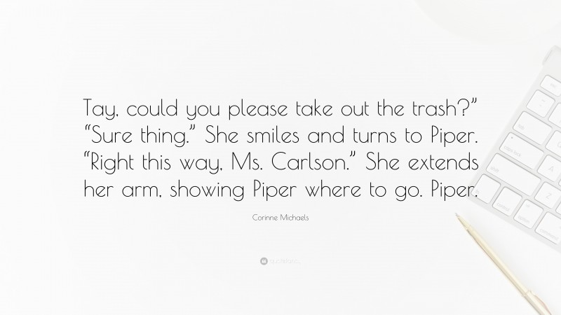 Corinne Michaels Quote: “Tay, could you please take out the trash?” “Sure thing.” She smiles and turns to Piper. “Right this way, Ms. Carlson.” She extends her arm, showing Piper where to go. Piper.”