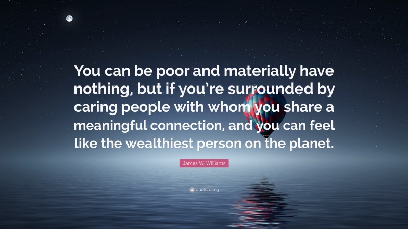 James W. Williams Quote: “You can be poor and materially have nothing, but if you’re surrounded by caring people with whom you share a meaningful connection, and you can feel like the wealthiest person on the planet.”