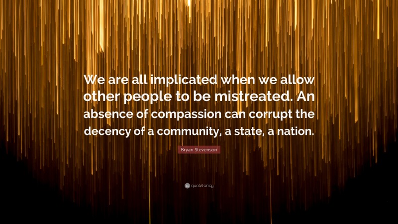 Bryan Stevenson Quote: “We are all implicated when we allow other people to be mistreated. An absence of compassion can corrupt the decency of a community, a state, a nation.”