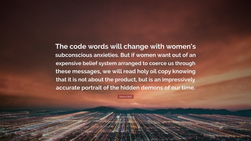 Naomi Wolf Quote: “The code words will change with women’s subconscious anxieties. But if women want out of an expensive belief system arranged to coerce us through these messages, we will read holy oil copy knowing that it is not about the product, but is an impressively accurate portrait of the hidden demons of our time.”