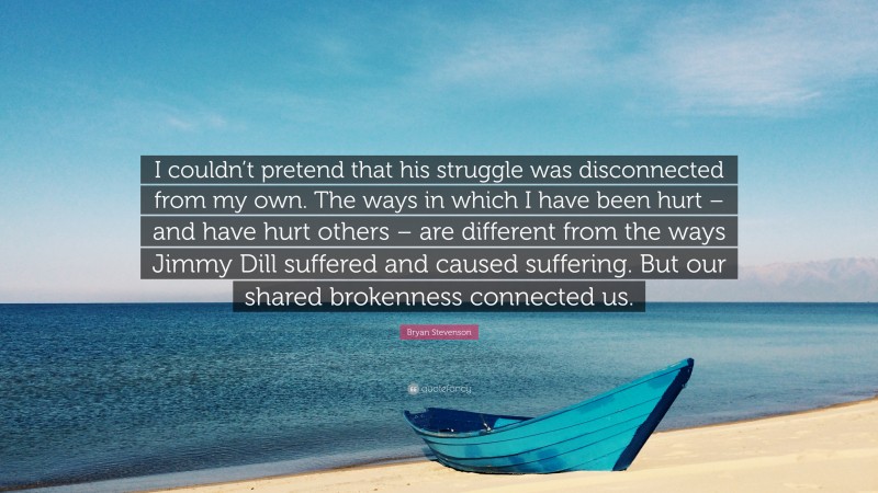 Bryan Stevenson Quote: “I couldn’t pretend that his struggle was disconnected from my own. The ways in which I have been hurt – and have hurt others – are different from the ways Jimmy Dill suffered and caused suffering. But our shared brokenness connected us.”