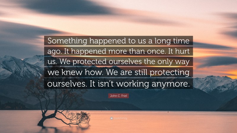 John C. Friel Quote: “Something happened to us a long time ago. It happened more than once. It hurt us. We protected ourselves the only way we knew how. We are still protecting ourselves. It isn’t working anymore.”