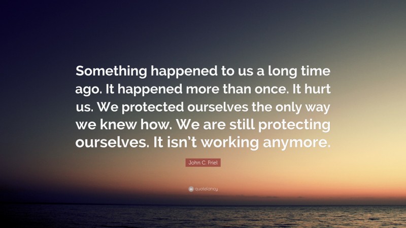 John C. Friel Quote: “Something happened to us a long time ago. It happened more than once. It hurt us. We protected ourselves the only way we knew how. We are still protecting ourselves. It isn’t working anymore.”