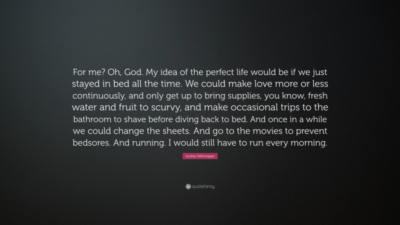 Audrey Niffenegger Quote: “For me? Oh, God. My idea of the perfect life would be if we just stayed in bed all the time. We could make love more or less continuously, and only get up to bring supplies, you know, fresh water and fruit to scurvy, and make occasional trips to the bathroom to shave before diving back to bed. And once in a while we could change the sheets. And go to the movies to prevent bedsores. And running. I would still have to run every morning.”