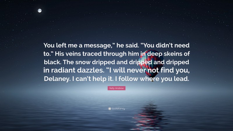 Kelly Andrew Quote: “You left me a message,” he said. “You didn’t need to.” His veins traced through him in deep skeins of black. The snow dripped and dripped and dripped in radiant dazzles. “I will never not find you, Delaney. I can’t help it. I follow where you lead.”